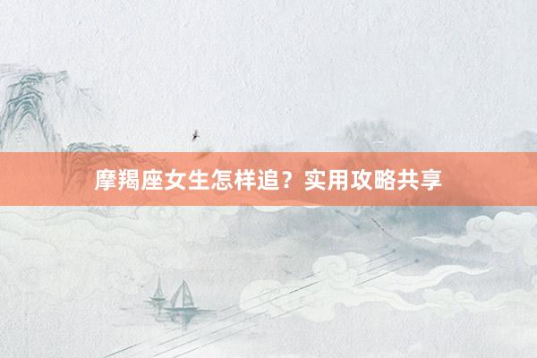 摩羯座女生怎样追？实用攻略共享
