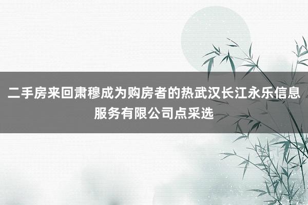 二手房来回肃穆成为购房者的热武汉长江永乐信息服务有限公司点采选